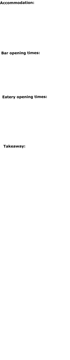 Accommodation: Open for B&B and DB&B seven days a weekCheck-in from 4pmCheck-out by 10.30am Breakfast:- Mon-Fri 7-9am - Sat-Sun 8-9.30am   Bar opening times: Sat 12-10pm* Sun 12-9pm* Closed Mon-Fri just now except for guests*Please note we reserve the right to close earlier if there are no customers. Eatery opening times:	 Sat 12-3pm / 6-8pm Sun 12.30-6pm Closed Mon-Fri just now except for guestsPlease note we may be happy to open outside of these times for get-togethers. Please call to discuss.  Takeaway:	 Not available at the moment    Cards taken  Gift Certificates available  Baby changing facilities in Ladies & Gents toilets  On-street parking Secure bike storage   Follow us  :     				                             